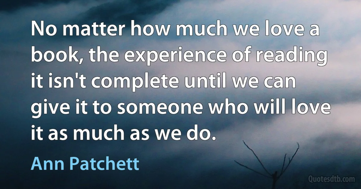 No matter how much we love a book, the experience of reading it isn't complete until we can give it to someone who will love it as much as we do. (Ann Patchett)