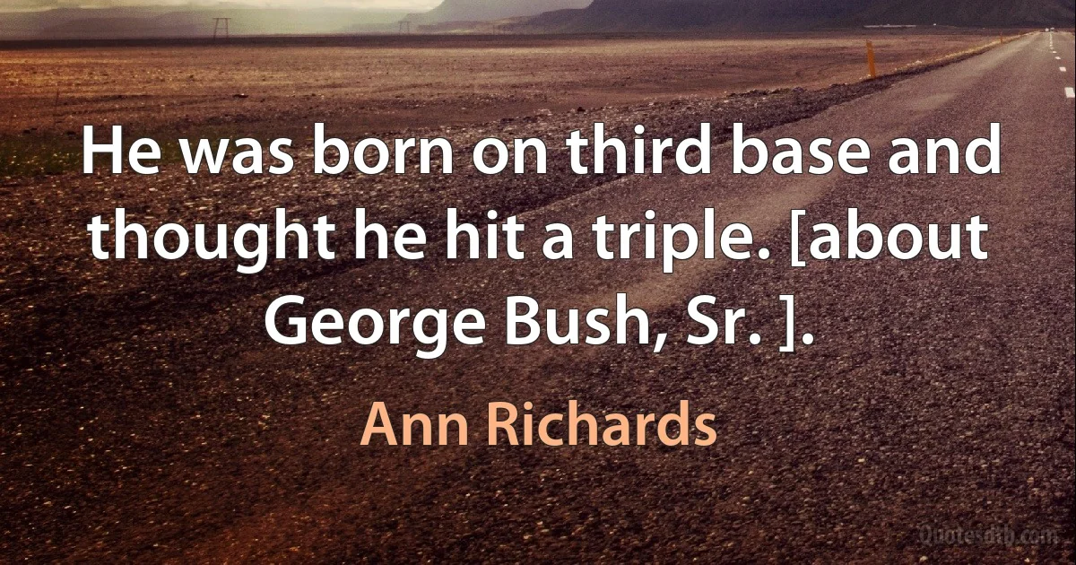 He was born on third base and thought he hit a triple. [about George Bush, Sr. ]. (Ann Richards)