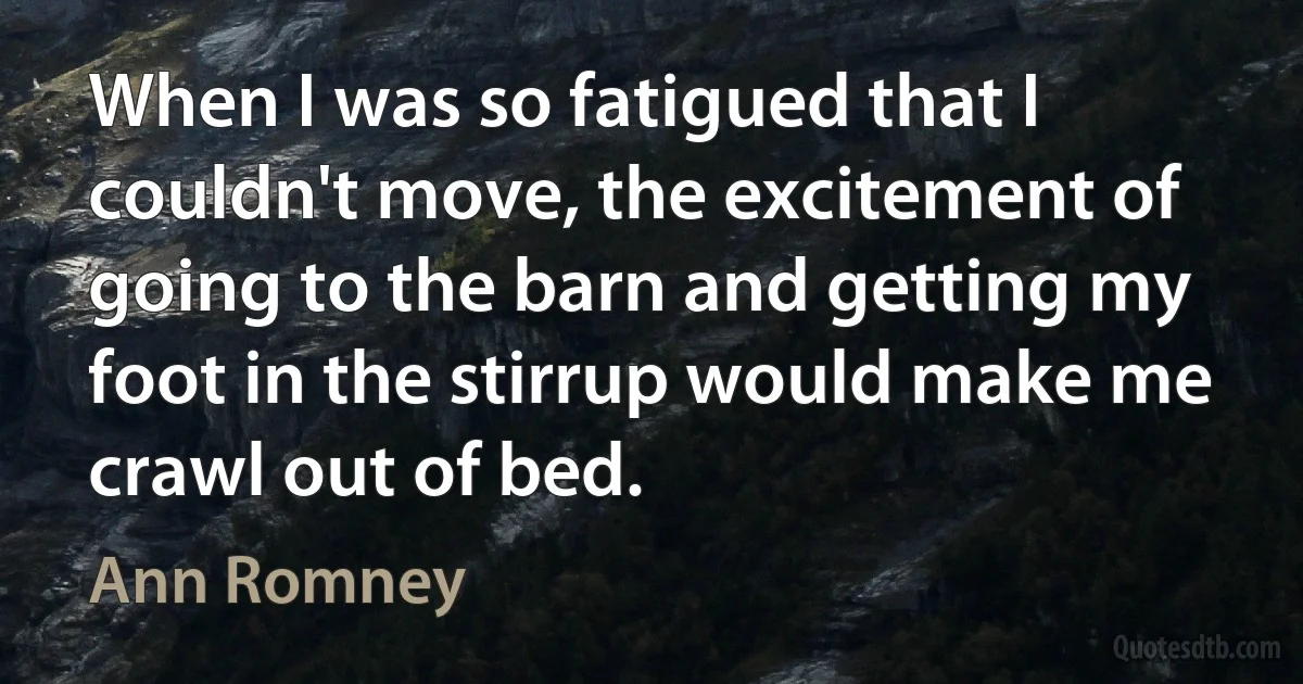 When I was so fatigued that I couldn't move, the excitement of going to the barn and getting my foot in the stirrup would make me crawl out of bed. (Ann Romney)