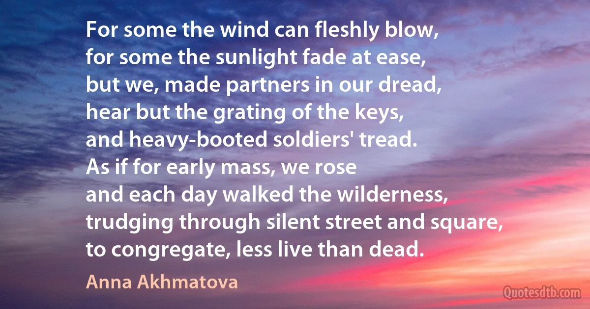 For some the wind can fleshly blow,
for some the sunlight fade at ease,
but we, made partners in our dread,
hear but the grating of the keys,
and heavy-booted soldiers' tread.
As if for early mass, we rose
and each day walked the wilderness,
trudging through silent street and square,
to congregate, less live than dead. (Anna Akhmatova)