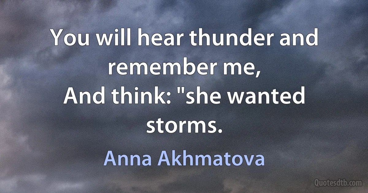 You will hear thunder and remember me,
And think: "she wanted storms. (Anna Akhmatova)