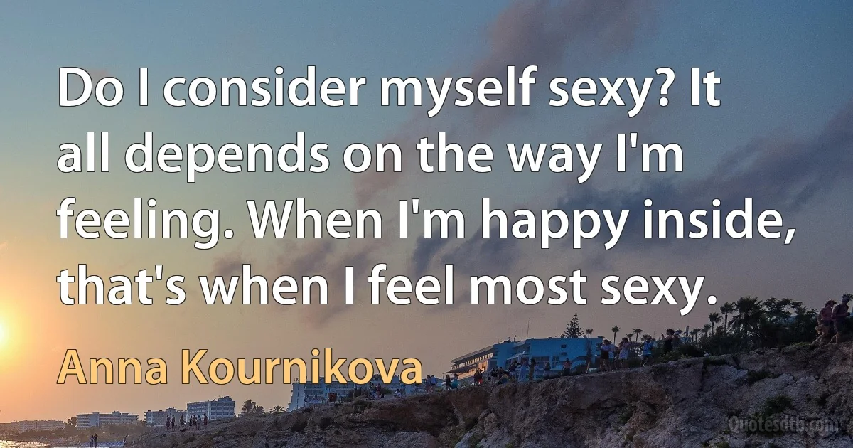 Do I consider myself sexy? It all depends on the way I'm feeling. When I'm happy inside, that's when I feel most sexy. (Anna Kournikova)