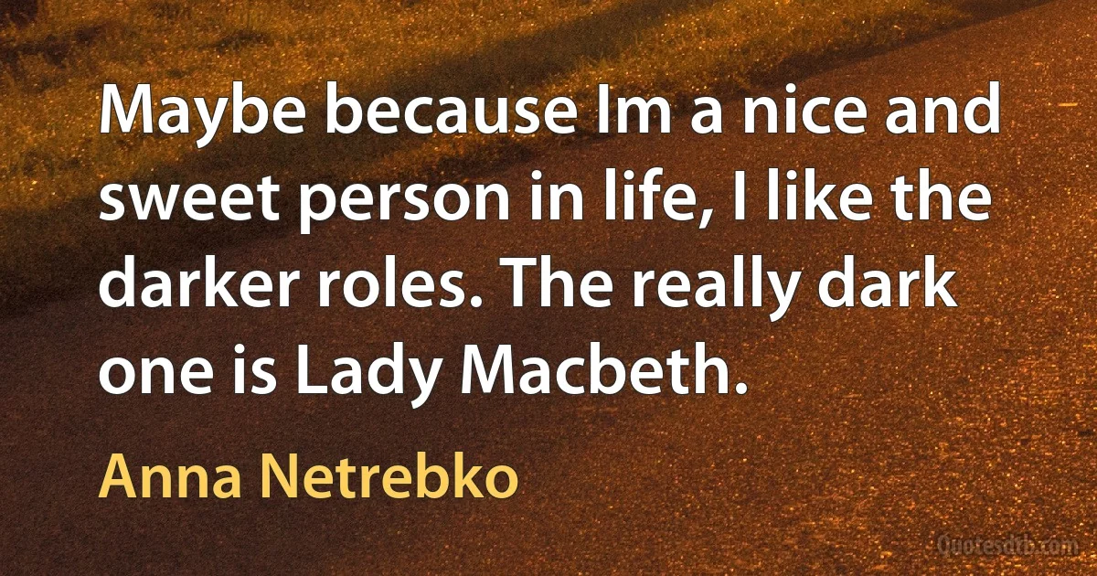 Maybe because Im a nice and sweet person in life, I like the darker roles. The really dark one is Lady Macbeth. (Anna Netrebko)