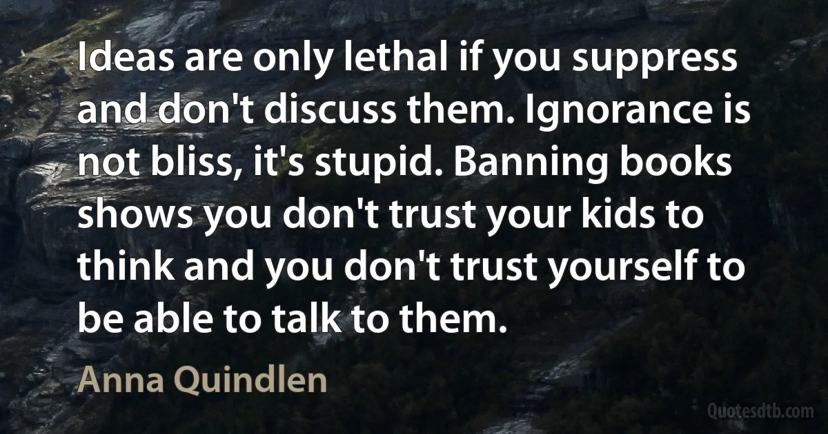 Ideas are only lethal if you suppress and don't discuss them. Ignorance is not bliss, it's stupid. Banning books shows you don't trust your kids to think and you don't trust yourself to be able to talk to them. (Anna Quindlen)