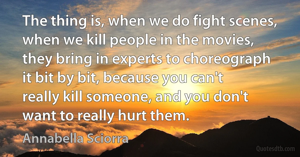 The thing is, when we do fight scenes, when we kill people in the movies, they bring in experts to choreograph it bit by bit, because you can't really kill someone, and you don't want to really hurt them. (Annabella Sciorra)