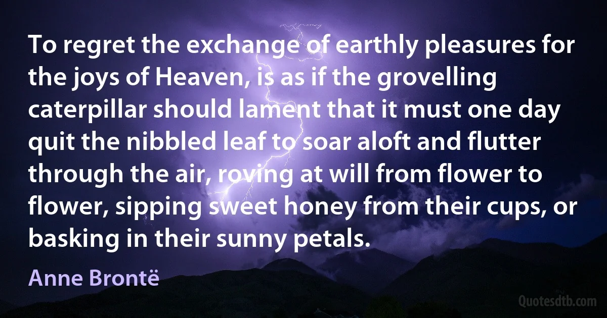 To regret the exchange of earthly pleasures for the joys of Heaven, is as if the grovelling caterpillar should lament that it must one day quit the nibbled leaf to soar aloft and flutter through the air, roving at will from flower to flower, sipping sweet honey from their cups, or basking in their sunny petals. (Anne Brontë)