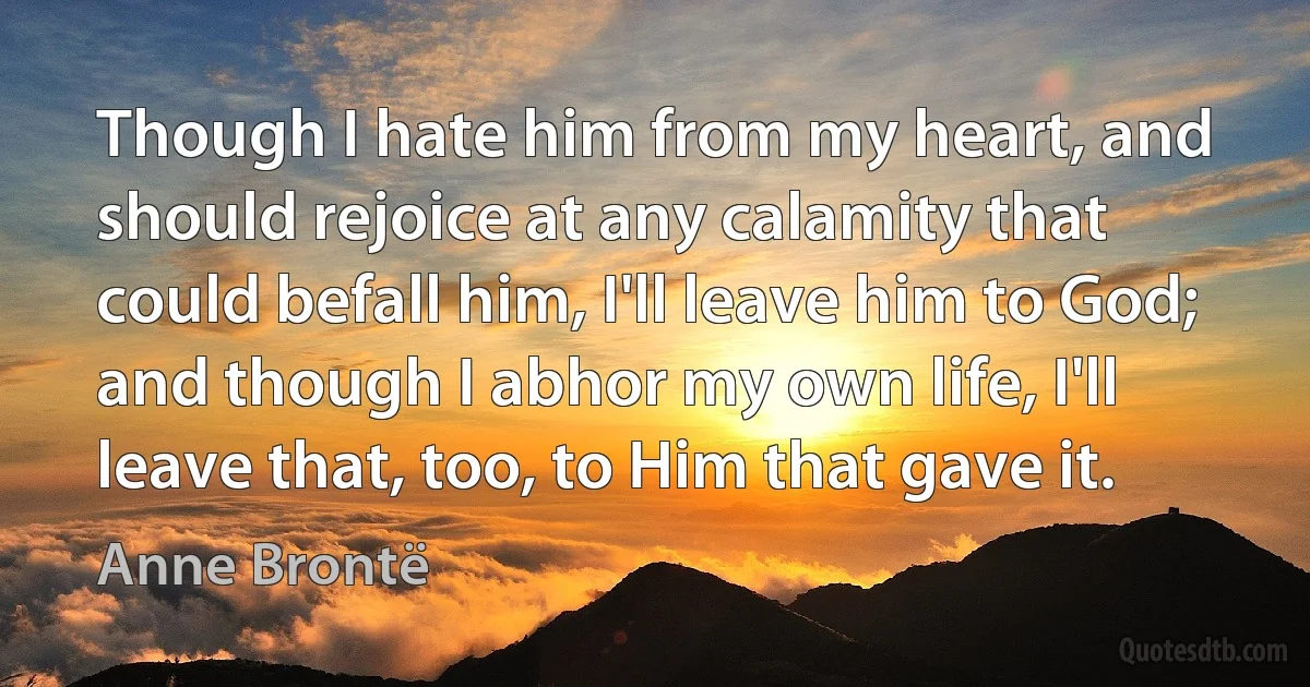 Though I hate him from my heart, and should rejoice at any calamity that could befall him, I'll leave him to God; and though I abhor my own life, I'll leave that, too, to Him that gave it. (Anne Brontë)