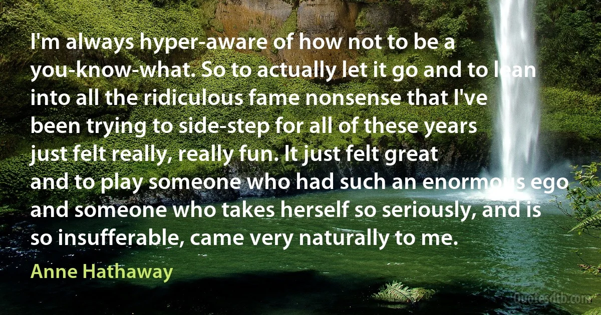 I'm always hyper-aware of how not to be a you-know-what. So to actually let it go and to lean into all the ridiculous fame nonsense that I've been trying to side-step for all of these years just felt really, really fun. It just felt great and to play someone who had such an enormous ego and someone who takes herself so seriously, and is so insufferable, came very naturally to me. (Anne Hathaway)