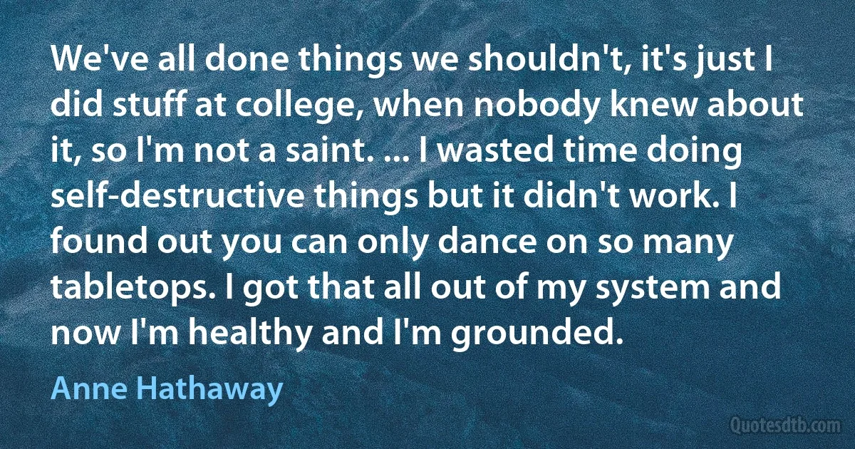 We've all done things we shouldn't, it's just I did stuff at college, when nobody knew about it, so I'm not a saint. ... I wasted time doing self-destructive things but it didn't work. I found out you can only dance on so many tabletops. I got that all out of my system and now I'm healthy and I'm grounded. (Anne Hathaway)