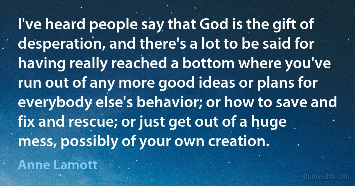 I've heard people say that God is the gift of desperation, and there's a lot to be said for having really reached a bottom where you've run out of any more good ideas or plans for everybody else's behavior; or how to save and fix and rescue; or just get out of a huge mess, possibly of your own creation. (Anne Lamott)