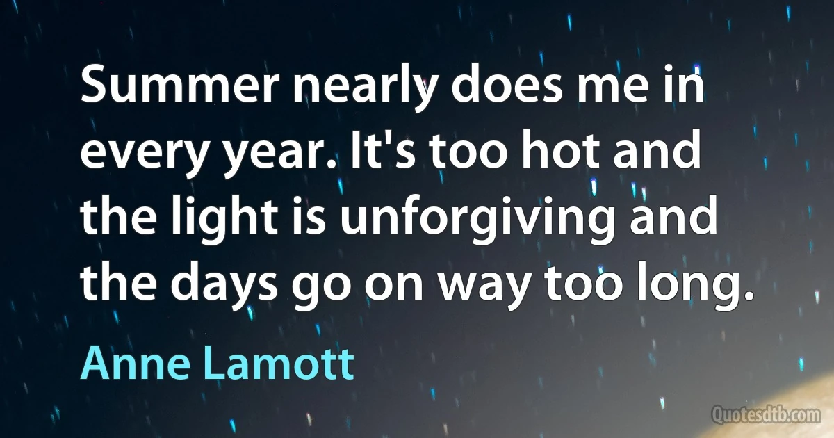 Summer nearly does me in every year. It's too hot and the light is unforgiving and the days go on way too long. (Anne Lamott)