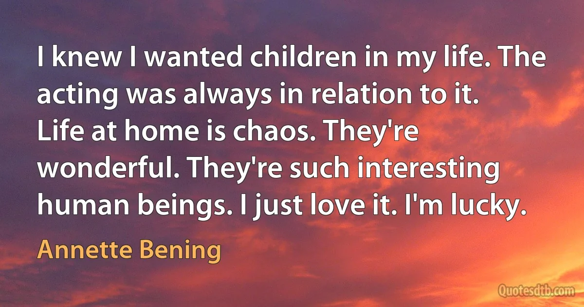 I knew I wanted children in my life. The acting was always in relation to it. Life at home is chaos. They're wonderful. They're such interesting human beings. I just love it. I'm lucky. (Annette Bening)