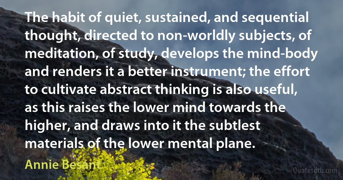 The habit of quiet, sustained, and sequential thought, directed to non-worldly subjects, of meditation, of study, develops the mind-body and renders it a better instrument; the effort to cultivate abstract thinking is also useful, as this raises the lower mind towards the higher, and draws into it the subtlest materials of the lower mental plane. (Annie Besant)