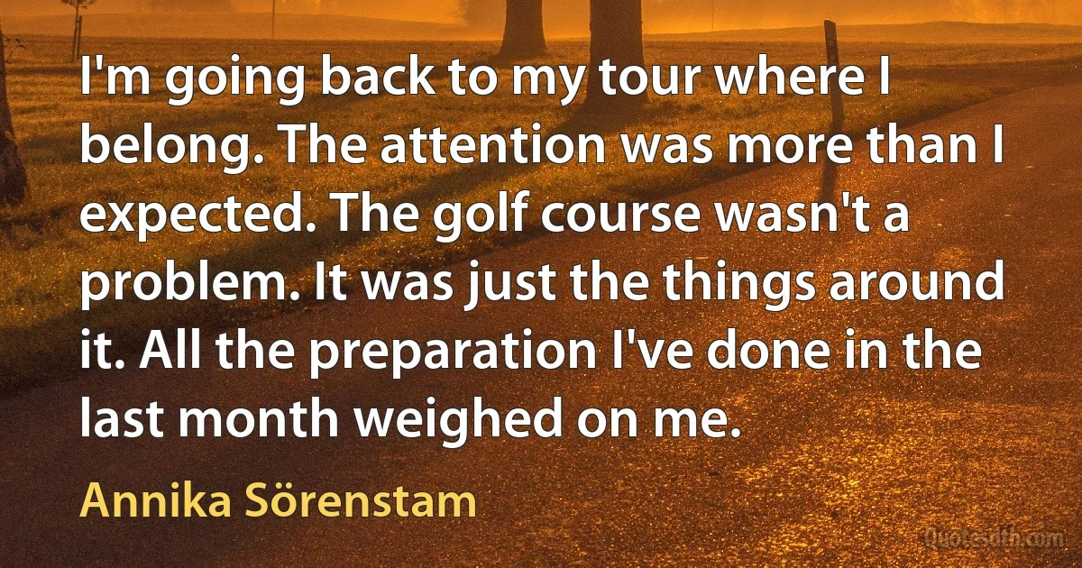 I'm going back to my tour where I belong. The attention was more than I expected. The golf course wasn't a problem. It was just the things around it. All the preparation I've done in the last month weighed on me. (Annika Sörenstam)