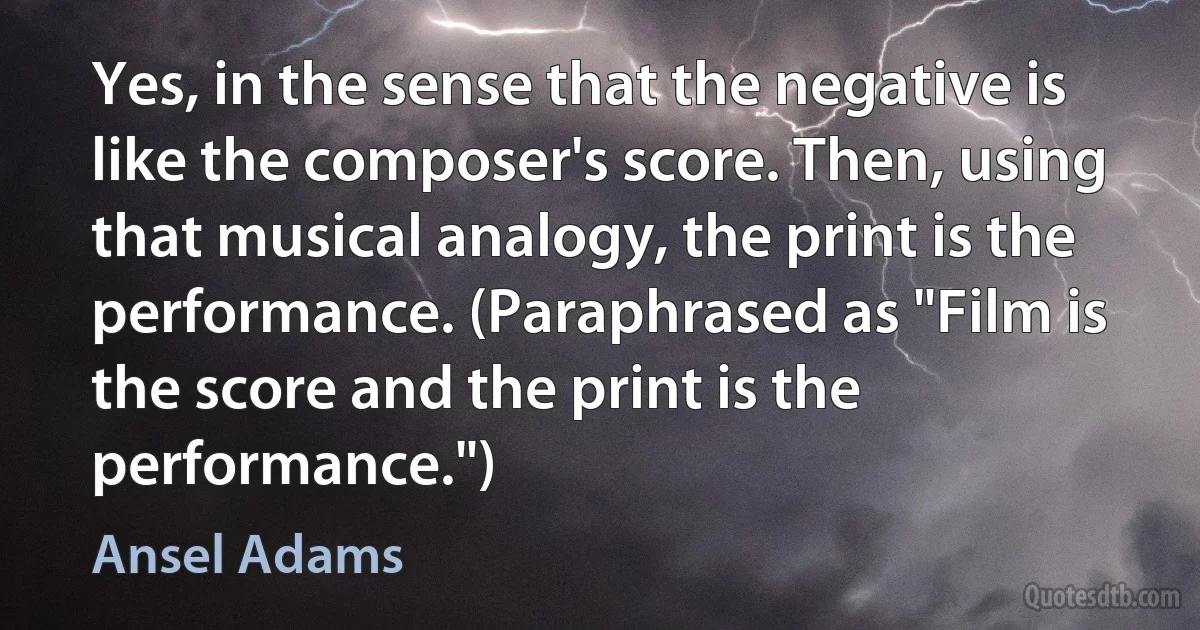 Yes, in the sense that the negative is like the composer's score. Then, using that musical analogy, the print is the performance. (Paraphrased as "Film is the score and the print is the performance.") (Ansel Adams)