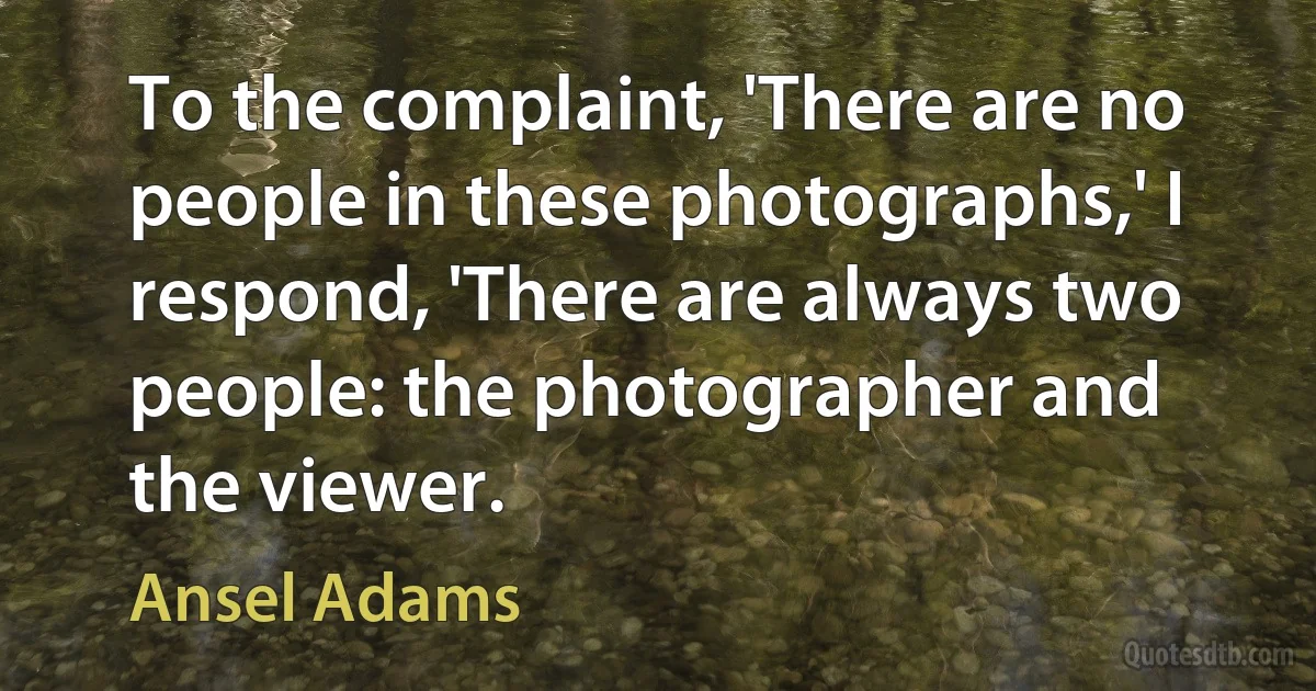 To the complaint, 'There are no people in these photographs,' I respond, 'There are always two people: the photographer and the viewer. (Ansel Adams)