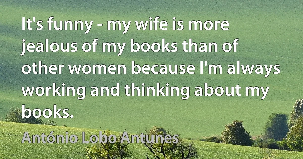 It's funny - my wife is more jealous of my books than of other women because I'm always working and thinking about my books. (António Lobo Antunes)