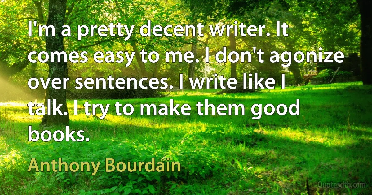 I'm a pretty decent writer. It comes easy to me. I don't agonize over sentences. I write like I talk. I try to make them good books. (Anthony Bourdain)