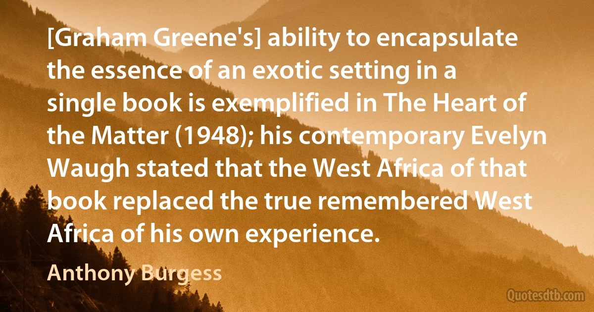 [Graham Greene's] ability to encapsulate the essence of an exotic setting in a single book is exemplified in The Heart of the Matter (1948); his contemporary Evelyn Waugh stated that the West Africa of that book replaced the true remembered West Africa of his own experience. (Anthony Burgess)