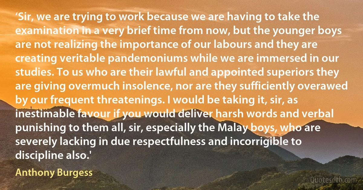 ‘Sir, we are trying to work because we are having to take the examination in a very brief time from now, but the younger boys are not realizing the importance of our labours and they are creating veritable pandemoniums while we are immersed in our studies. To us who are their lawful and appointed superiors they are giving overmuch insolence, nor are they sufficiently overawed by our frequent threatenings. I would be taking it, sir, as inestimable favour if you would deliver harsh words and verbal punishing to them all, sir, especially the Malay boys, who are severely lacking in due respectfulness and incorrigible to discipline also.' (Anthony Burgess)