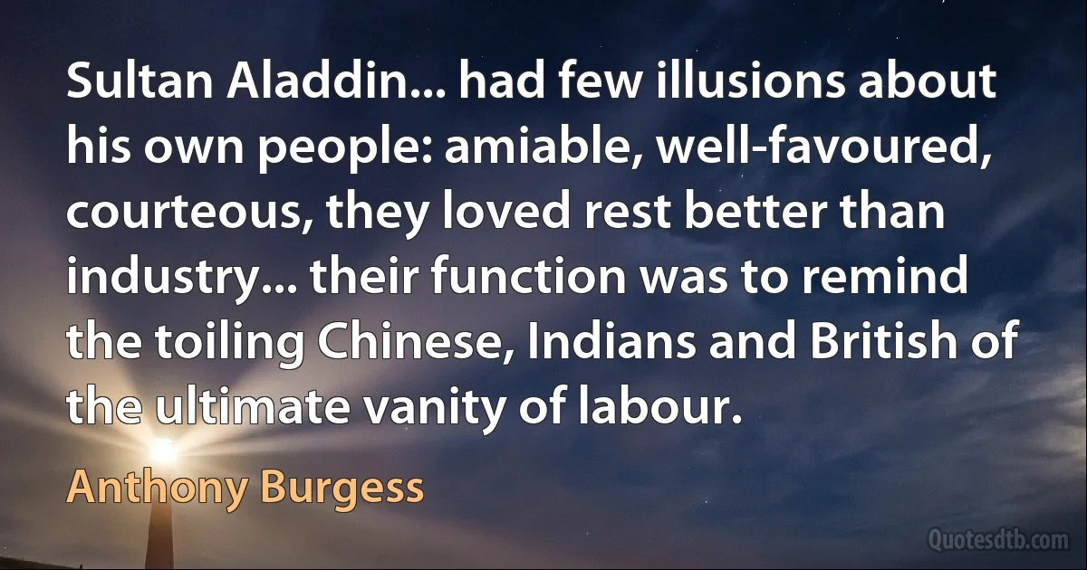 Sultan Aladdin... had few illusions about his own people: amiable, well-favoured, courteous, they loved rest better than industry... their function was to remind the toiling Chinese, Indians and British of the ultimate vanity of labour. (Anthony Burgess)