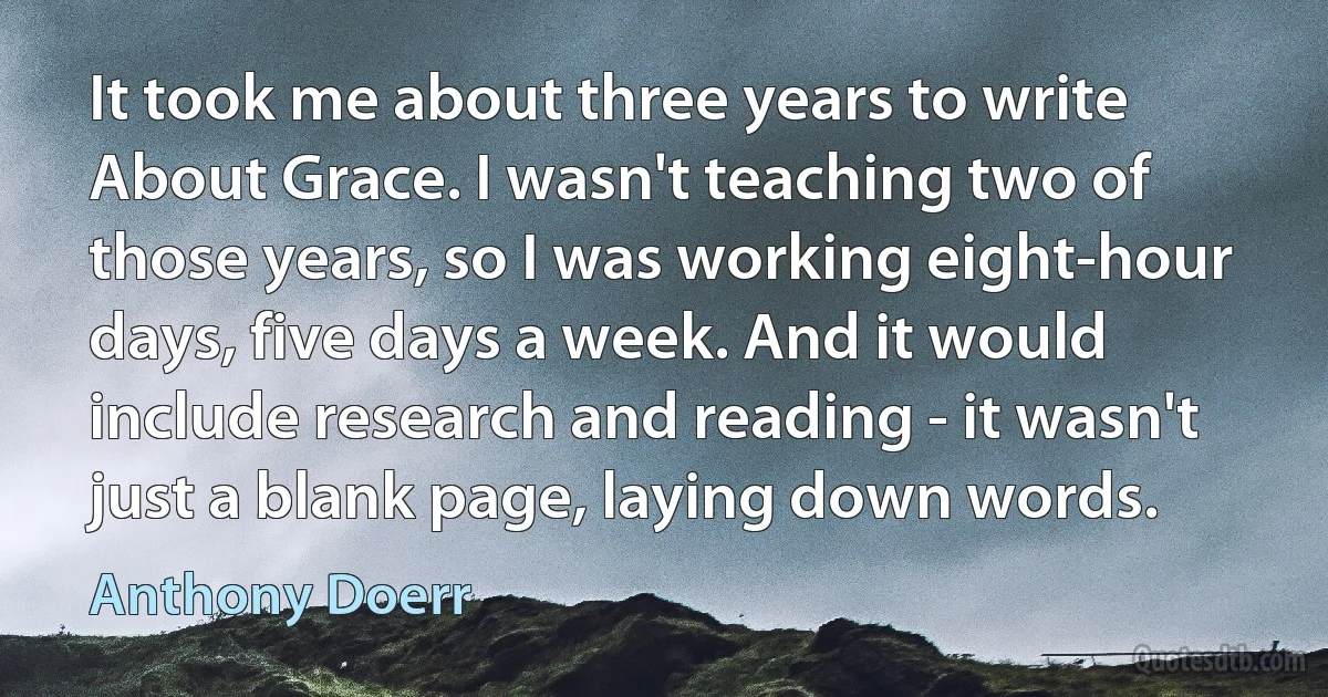 It took me about three years to write About Grace. I wasn't teaching two of those years, so I was working eight-hour days, five days a week. And it would include research and reading - it wasn't just a blank page, laying down words. (Anthony Doerr)