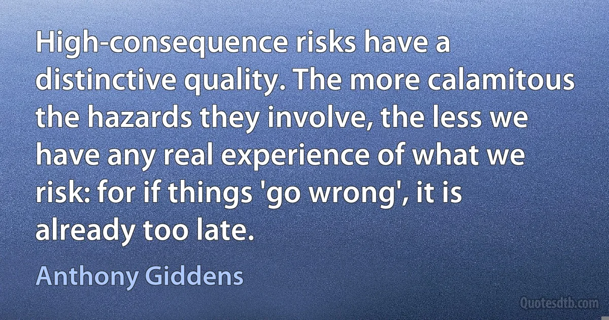 High-consequence risks have a distinctive quality. The more calamitous the hazards they involve, the less we have any real experience of what we risk: for if things 'go wrong', it is already too late. (Anthony Giddens)