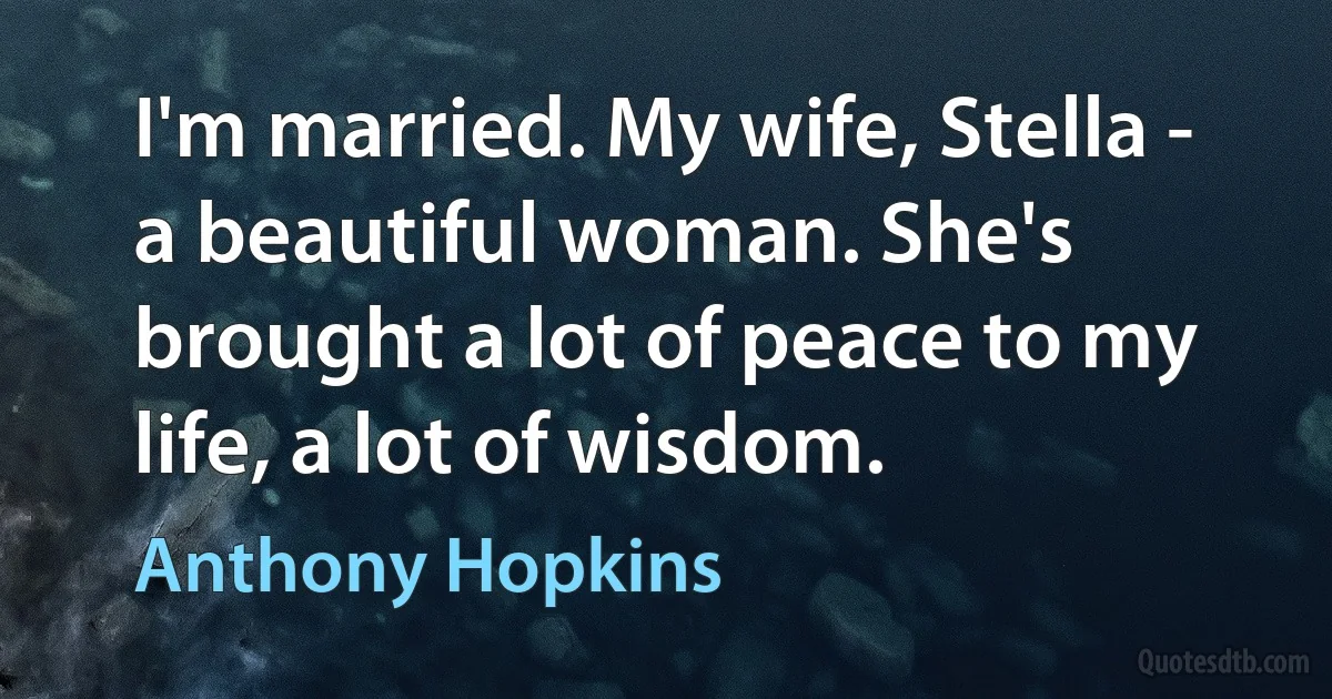 I'm married. My wife, Stella - a beautiful woman. She's brought a lot of peace to my life, a lot of wisdom. (Anthony Hopkins)