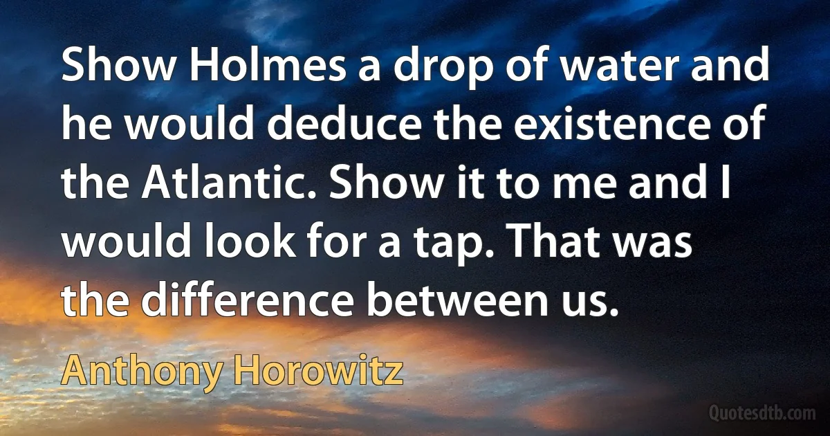 Show Holmes a drop of water and he would deduce the existence of the Atlantic. Show it to me and I would look for a tap. That was the difference between us. (Anthony Horowitz)