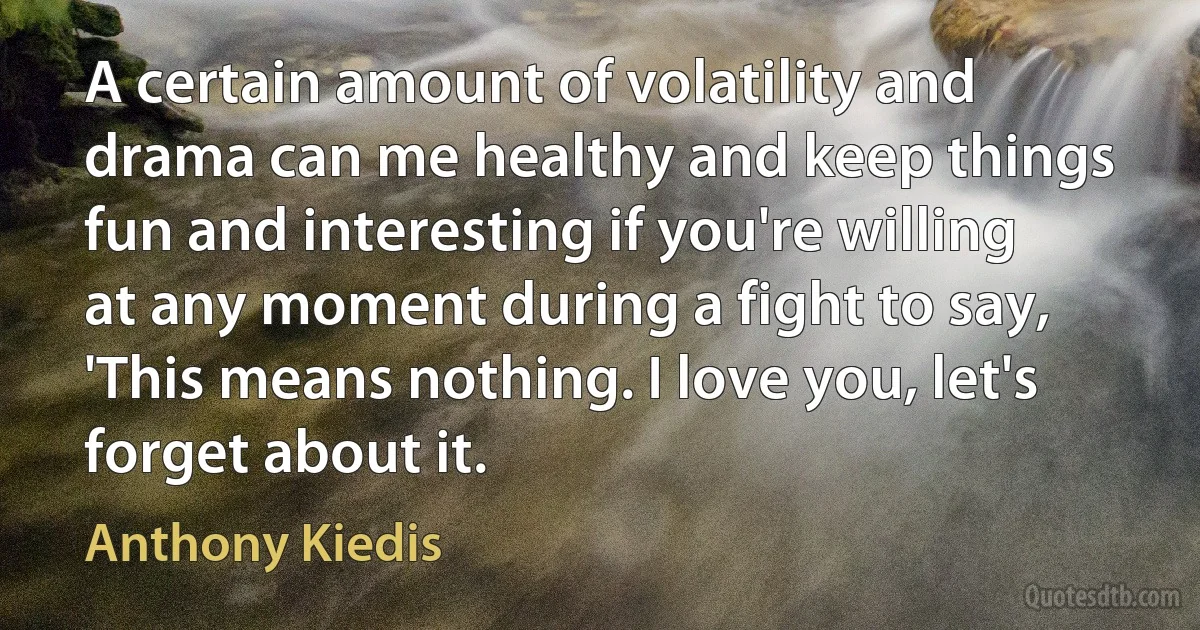 A certain amount of volatility and drama can me healthy and keep things fun and interesting if you're willing at any moment during a fight to say, 'This means nothing. I love you, let's forget about it. (Anthony Kiedis)