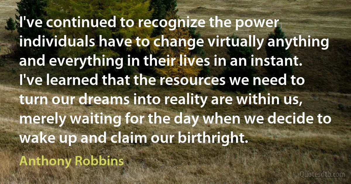 I've continued to recognize the power individuals have to change virtually anything and everything in their lives in an instant. I've learned that the resources we need to turn our dreams into reality are within us, merely waiting for the day when we decide to wake up and claim our birthright. (Anthony Robbins)