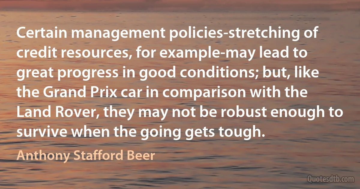 Certain management policies-stretching of credit resources, for example-may lead to great progress in good conditions; but, like the Grand Prix car in comparison with the Land Rover, they may not be robust enough to survive when the going gets tough. (Anthony Stafford Beer)