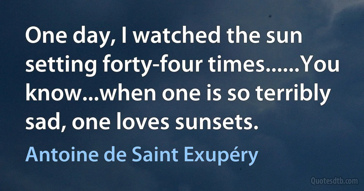 One day, I watched the sun setting forty-four times......You know...when one is so terribly sad, one loves sunsets. (Antoine de Saint Exupéry)