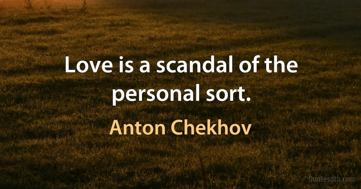 Love is a scandal of the personal sort. (Anton Chekhov)