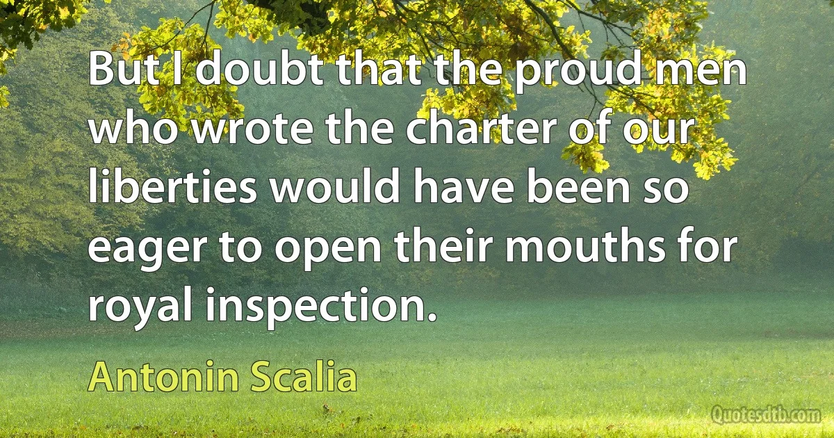 But I doubt that the proud men who wrote the charter of our liberties would have been so eager to open their mouths for royal inspection. (Antonin Scalia)