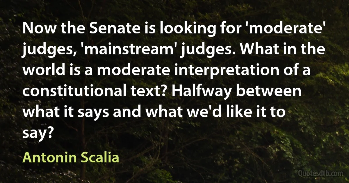 Now the Senate is looking for 'moderate' judges, 'mainstream' judges. What in the world is a moderate interpretation of a constitutional text? Halfway between what it says and what we'd like it to say? (Antonin Scalia)