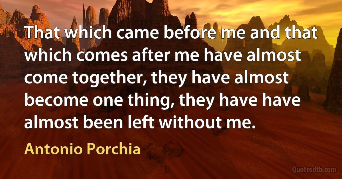 That which came before me and that which comes after me have almost come together, they have almost become one thing, they have have almost been left without me. (Antonio Porchia)