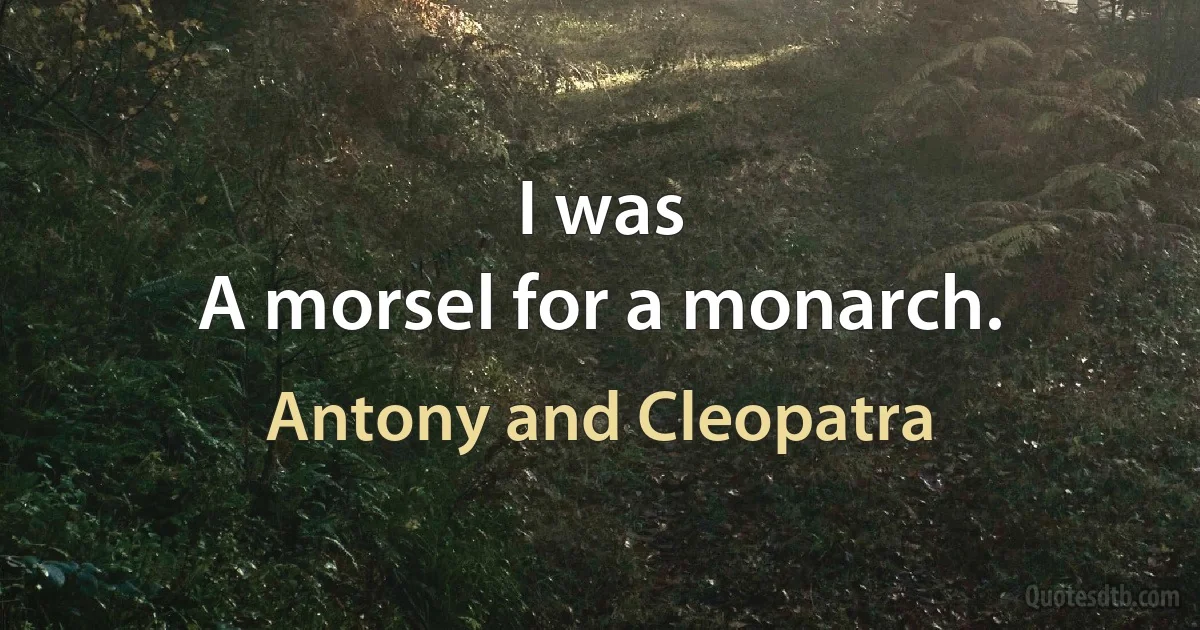 I was
A morsel for a monarch. (Antony and Cleopatra)