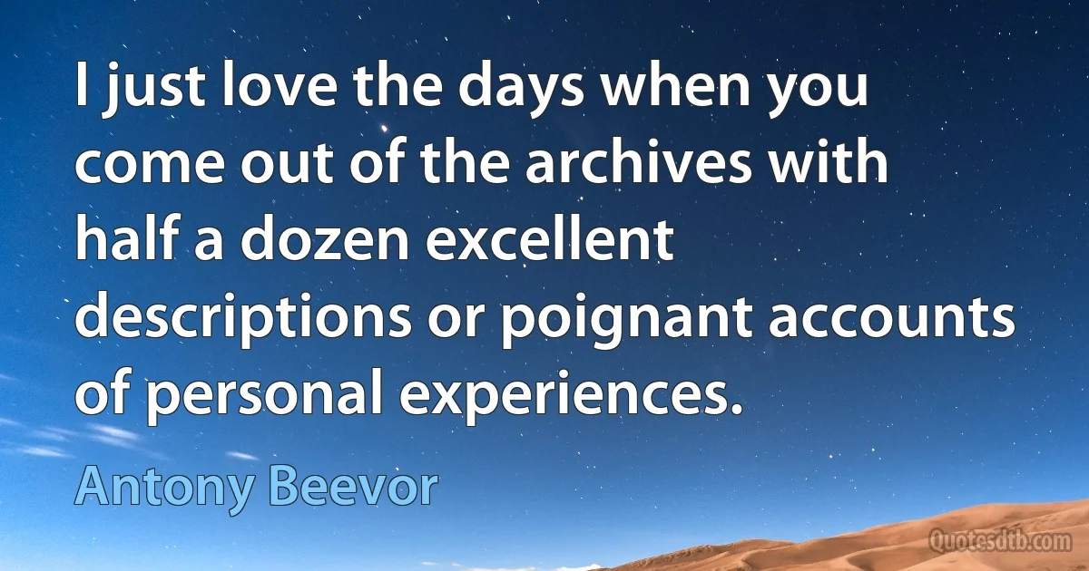 I just love the days when you come out of the archives with half a dozen excellent descriptions or poignant accounts of personal experiences. (Antony Beevor)