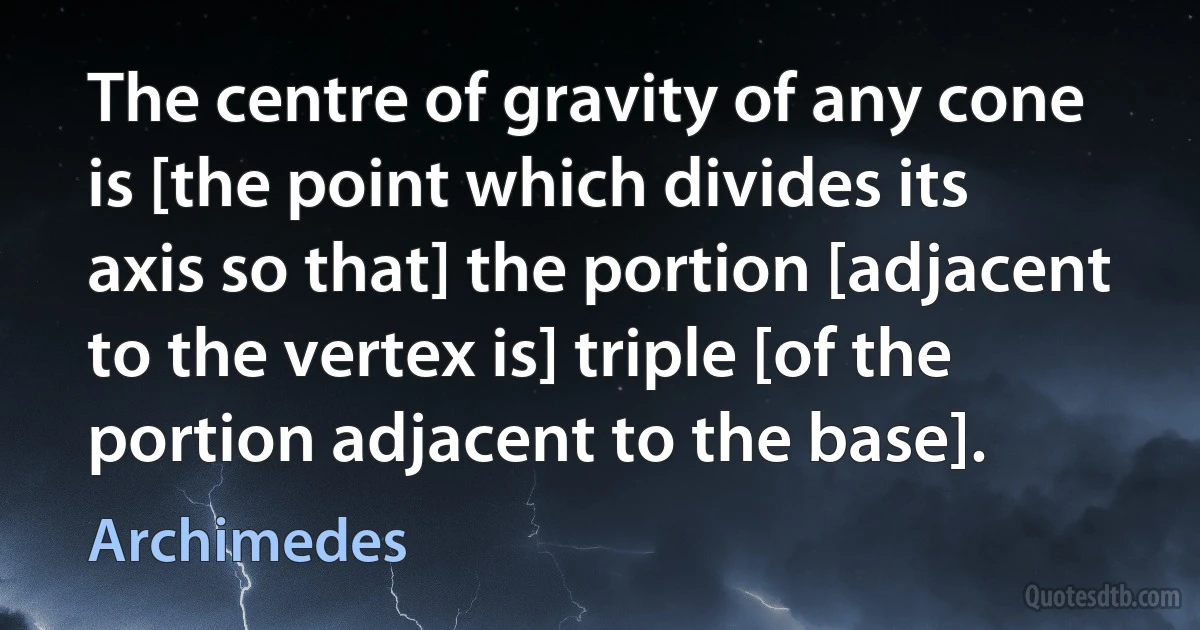 The centre of gravity of any cone is [the point which divides its axis so that] the portion [adjacent to the vertex is] triple [of the portion adjacent to the base]. (Archimedes)