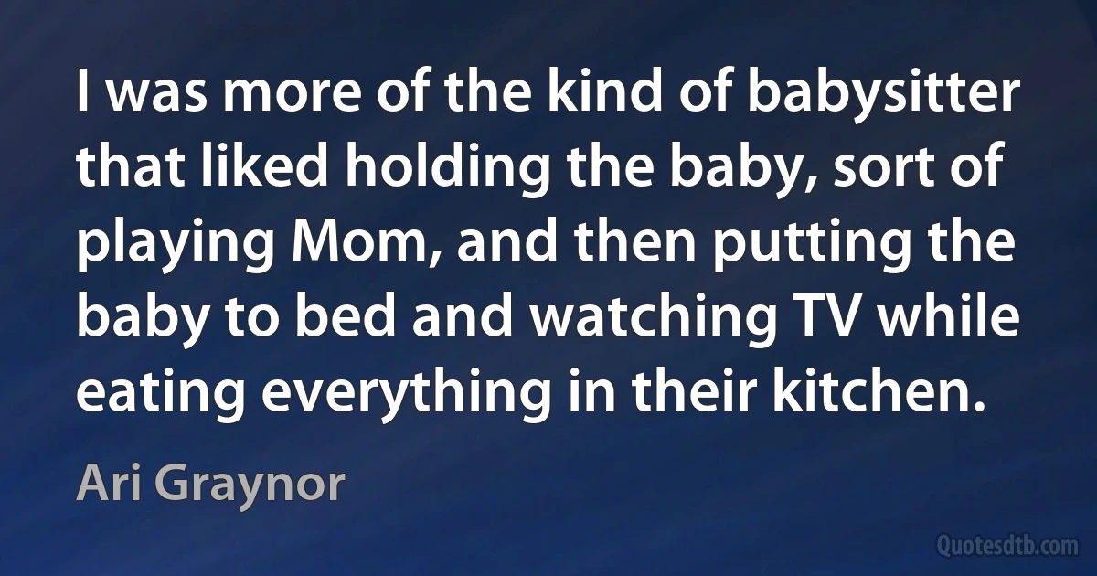 I was more of the kind of babysitter that liked holding the baby, sort of playing Mom, and then putting the baby to bed and watching TV while eating everything in their kitchen. (Ari Graynor)