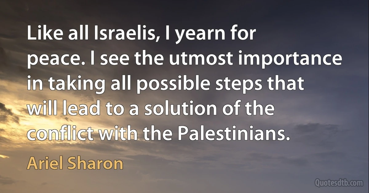 Like all Israelis, I yearn for peace. I see the utmost importance in taking all possible steps that will lead to a solution of the conflict with the Palestinians. (Ariel Sharon)