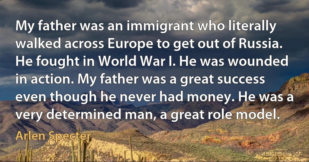 My father was an immigrant who literally walked across Europe to get out of Russia. He fought in World War I. He was wounded in action. My father was a great success even though he never had money. He was a very determined man, a great role model. (Arlen Specter)