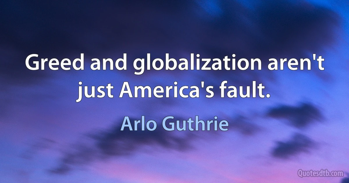 Greed and globalization aren't just America's fault. (Arlo Guthrie)