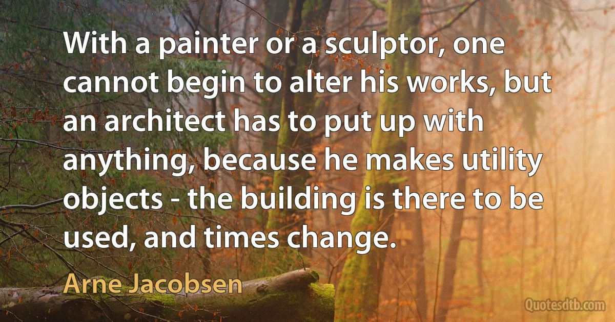 With a painter or a sculptor, one cannot begin to alter his works, but an architect has to put up with anything, because he makes utility objects - the building is there to be used, and times change. (Arne Jacobsen)