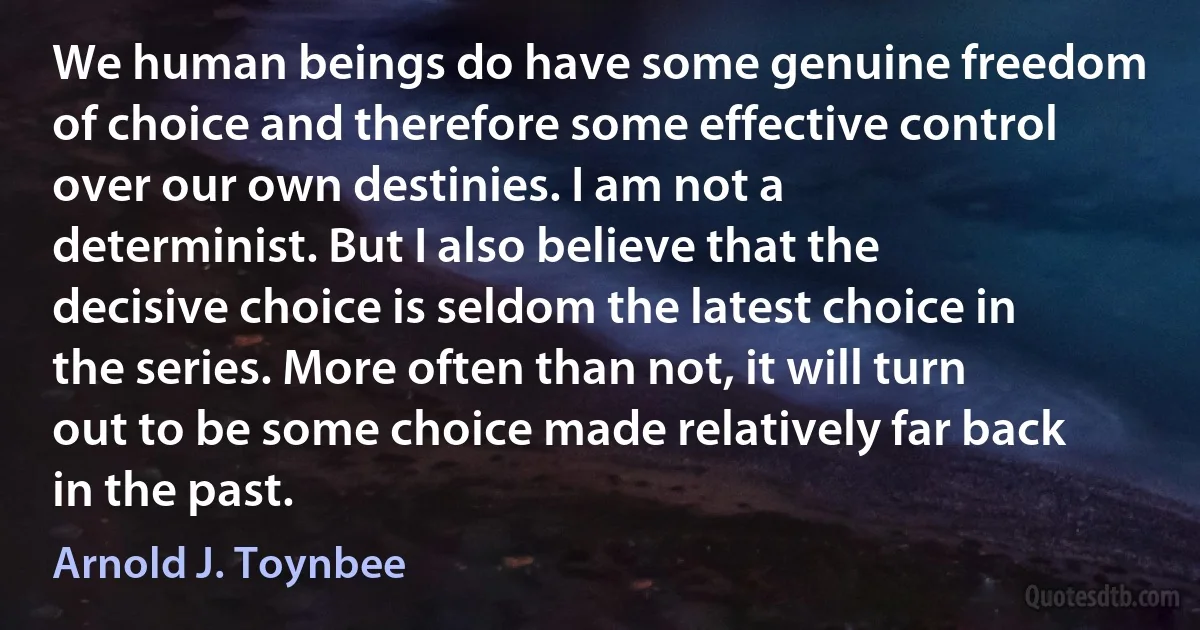 We human beings do have some genuine freedom of choice and therefore some effective control over our own destinies. I am not a determinist. But I also believe that the decisive choice is seldom the latest choice in the series. More often than not, it will turn out to be some choice made relatively far back in the past. (Arnold J. Toynbee)