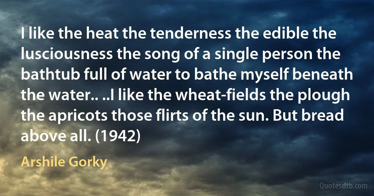 I like the heat the tenderness the edible the lusciousness the song of a single person the bathtub full of water to bathe myself beneath the water.. ..I like the wheat-fields the plough the apricots those flirts of the sun. But bread above all. (1942) (Arshile Gorky)