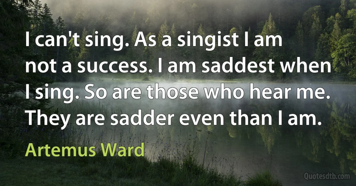 I can't sing. As a singist I am not a success. I am saddest when I sing. So are those who hear me. They are sadder even than I am. (Artemus Ward)