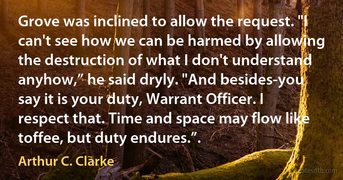 Grove was inclined to allow the request. "I can't see how we can be harmed by allowing the destruction of what I don't understand anyhow,” he said dryly. "And besides-you say it is your duty, Warrant Officer. I respect that. Time and space may flow like toffee, but duty endures.”. (Arthur C. Clarke)