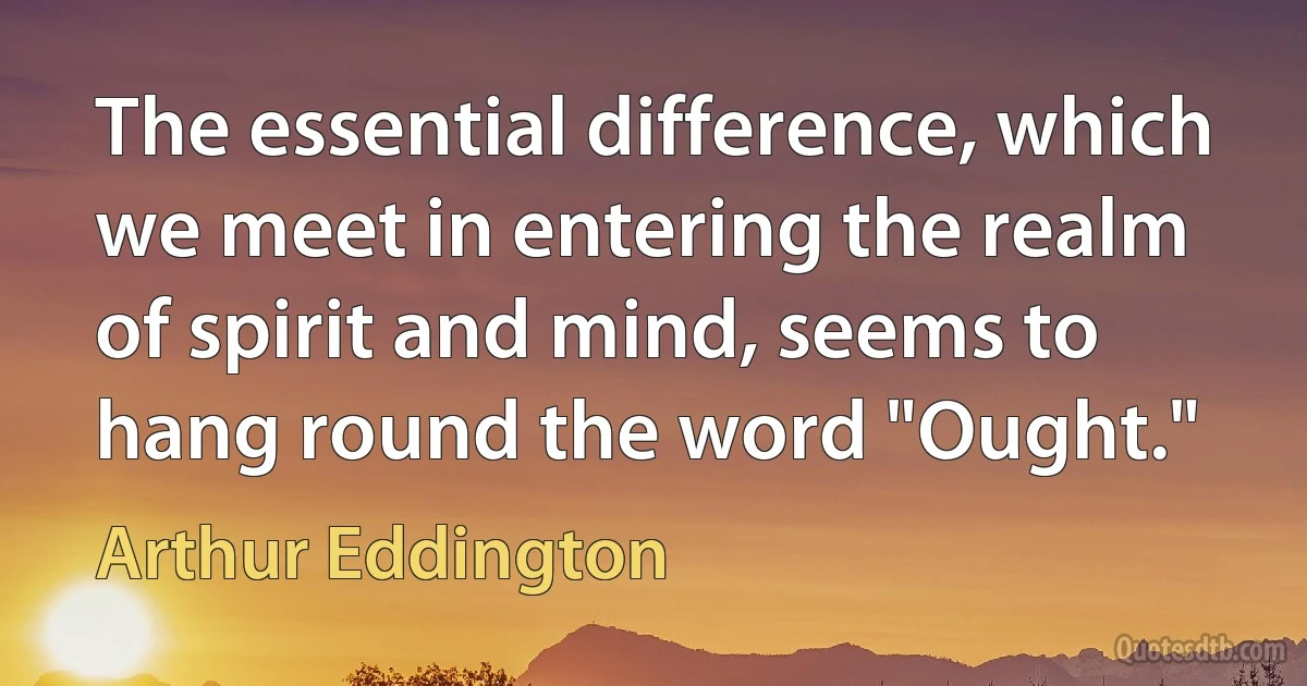 The essential difference, which we meet in entering the realm of spirit and mind, seems to hang round the word "Ought." (Arthur Eddington)